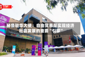 秘鲁驻华大使：自由贸易是实现经济社会发展的重要“引擎”