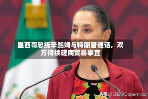 墨西哥总统辛鲍姆与特朗普通话，双方持续磋商贸易事宜