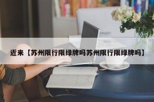 近来【苏州限行限绿牌吗苏州限行限绿牌吗】