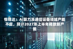 恒铭达：AI算力及通信设备领域产能不足，预计2027年上半年释放新产能