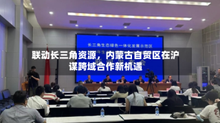 联动长三角资源，内蒙古自贸区在沪谋跨域合作新机遇