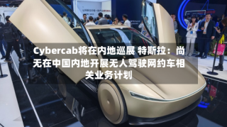 Cybercab将在内地巡展 特斯拉：尚无在中国内地开展无人驾驶网约车相关业务计划