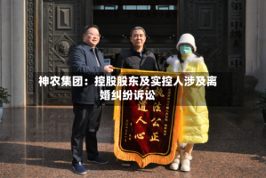 神农集团：控股股东及实控人涉及离婚纠纷诉讼