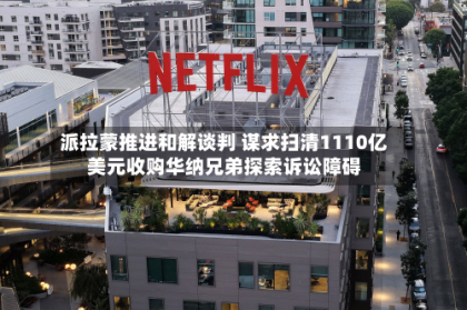 派拉蒙推进和解谈判 谋求扫清1110亿美元收购华纳兄弟探索诉讼障碍