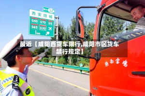 最近【咸阳西货车限行,咸阳市区货车禁行规定】
