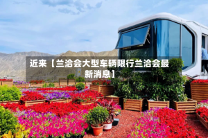 近来【兰洽会大型车辆限行兰洽会最新消息】