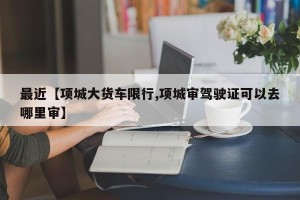 最近【项城大货车限行,项城审驾驶证可以去哪里审】