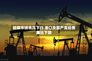 硫磺市场承压下行 港口及国产竞拍费用环比下跌