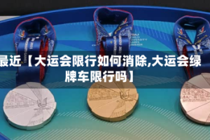 最近【大运会限行如何消除,大运会绿牌车限行吗】