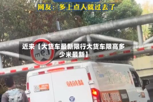 近来【大货车最新限行大货车限高多少米最新】