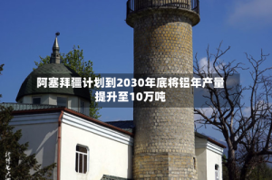 阿塞拜疆计划到2030年底将铝年产量提升至10万吨