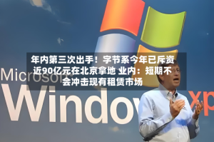 年内第三次出手！字节系今年已斥资近90亿元在北京拿地 业内：短期不会冲击现有租赁市场