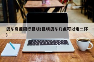 货车高速限行昆明(昆明货车几点可以走二环)