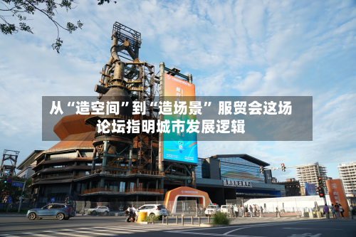 从“造空间”到“造场景	” 服贸会这场论坛指明城市发展逻辑-第1张图片