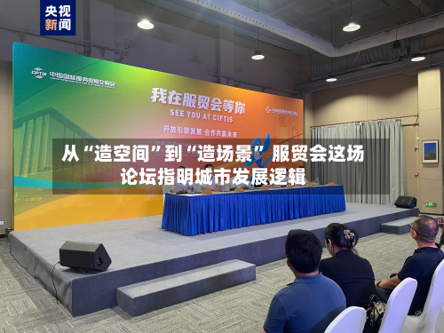 从“造空间”到“造场景” 服贸会这场论坛指明城市发展逻辑-第2张图片