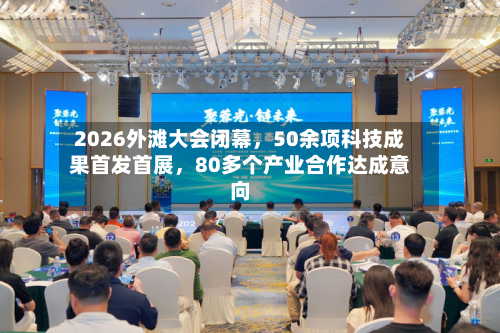 2026外滩大会闭幕	，50余项科技成果首发首展，80多个产业合作达成意向-第1张图片