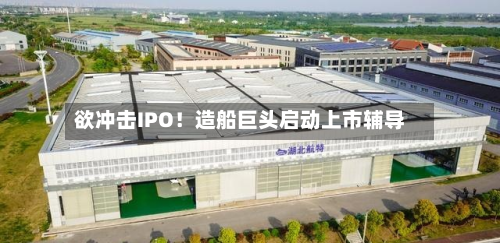 欲冲击IPO!造船巨头启动上市辅导-第2张图片