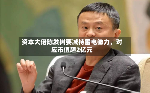 资本大佬陈发树要减持雷电微力，对应市值超2亿元-第2张图片