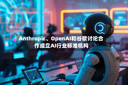 Anthropic	、OpenAI和谷歌讨论合作成立AI行业标准机构-第1张图片