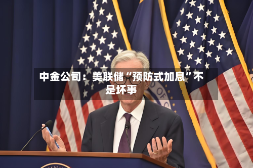 中金公司：美联储“预防式加息”不是坏事-第1张图片