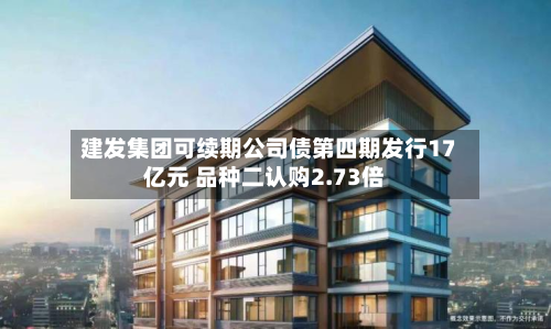 建发集团可续期公司债第四期发行17亿元 品种二认购2.73倍-第1张图片