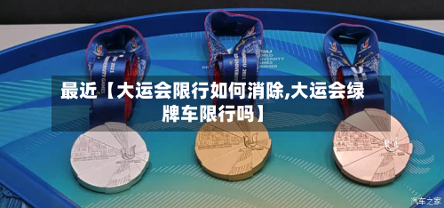 最近【大运会限行如何消除,大运会绿牌车限行吗】-第1张图片