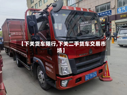 【下关货车限行,下关二手货车交易市场】-第2张图片