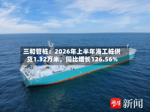 三和管桩：2026年上半年海工桩供货1.32万米，同比增长126.56%-第3张图片
