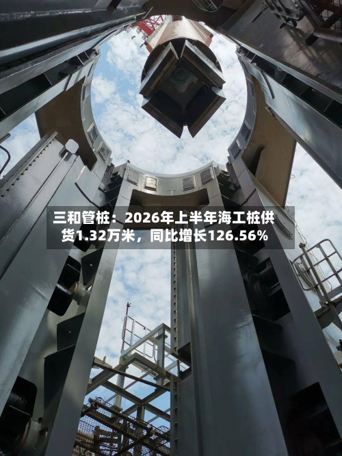三和管桩：2026年上半年海工桩供货1.32万米	，同比增长126.56%-第2张图片
