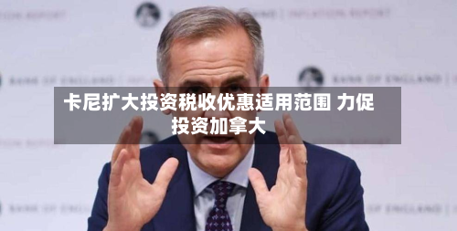 卡尼扩大投资税收优惠适用范围 力促投资加拿大-第1张图片