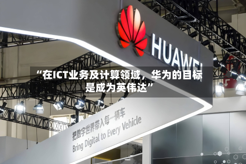 “在ICT业务及计算领域，华为的目标是成为英伟达	”-第3张图片