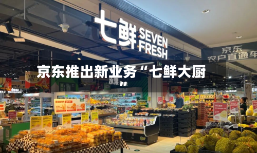 京东推出新业务“七鲜大厨”-第2张图片