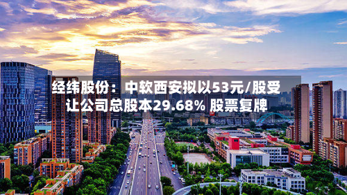经纬股份：中软西安拟以53元/股受让公司总股本29.68% 股票复牌-第1张图片