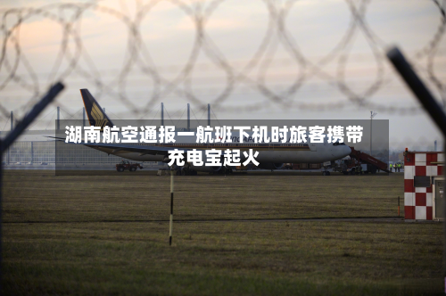 湖南航空通报一航班下机时旅客携带充电宝起火-第1张图片