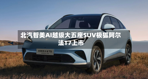 北汽智美AI越级大五座SUV极狐阿尔法T7上市-第2张图片