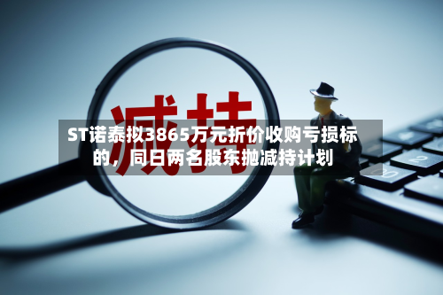 ST诺泰拟3865万元折价收购亏损标的，同日两名股东抛减持计划-第1张图片