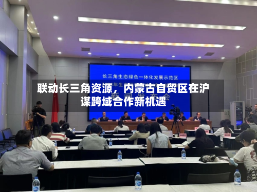 联动长三角资源，内蒙古自贸区在沪谋跨域合作新机遇-第1张图片