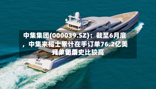 中集集团(000039.SZ)：截至6月底，中集来福士累计在手订单76.2亿美元，创历史比较高订单记录-第1张图片