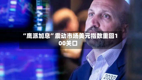 “鹰派加息	”震动市场美元指数重回100关口-第1张图片