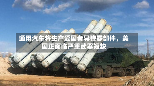 通用汽车将生产爱国者导弹零部件，美国正面临严重武器短缺-第3张图片