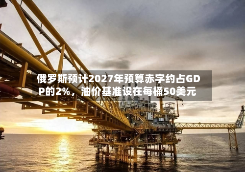 俄罗斯预计2027年预算赤字约占GDP的2%，油价基准设在每桶50美元-第1张图片