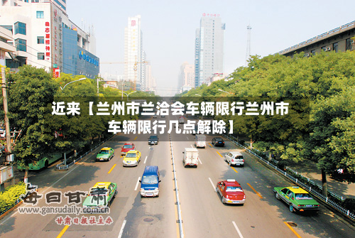 近来【兰州市兰洽会车辆限行兰州市车辆限行几点解除】-第1张图片