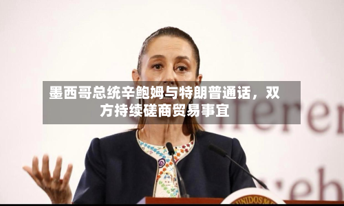 墨西哥总统辛鲍姆与特朗普通话	，双方持续磋商贸易事宜-第3张图片