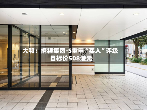 大和：携程集团-S重申“买入	”评级 目标价508港元-第1张图片