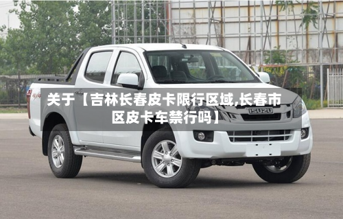 关于【吉林长春皮卡限行区域,长春市区皮卡车禁行吗】-第2张图片