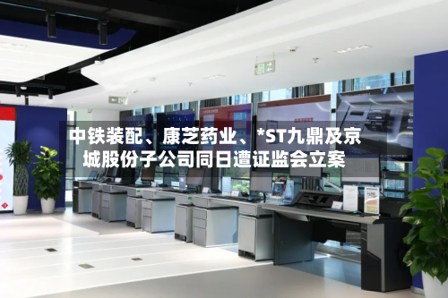 中铁装配、康芝药业、*ST九鼎及京城股份子公司同日遭证监会立案-第3张图片