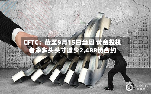 CFTC：截至9月15日当周 黄金投机者净多头头寸减少2,488份合约-第1张图片