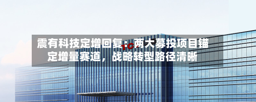震有科技定增回复：两大募投项目锚定增量赛道	，战略转型路径清晰-第2张图片