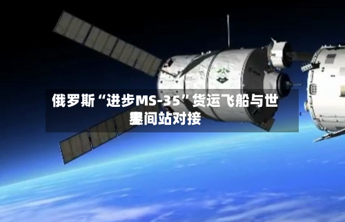 俄罗斯“进步MS-35”货运飞船与世界空间站对接-第1张图片