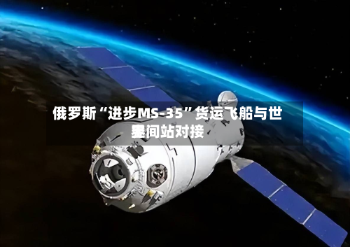 俄罗斯“进步MS-35	”货运飞船与世界空间站对接-第2张图片